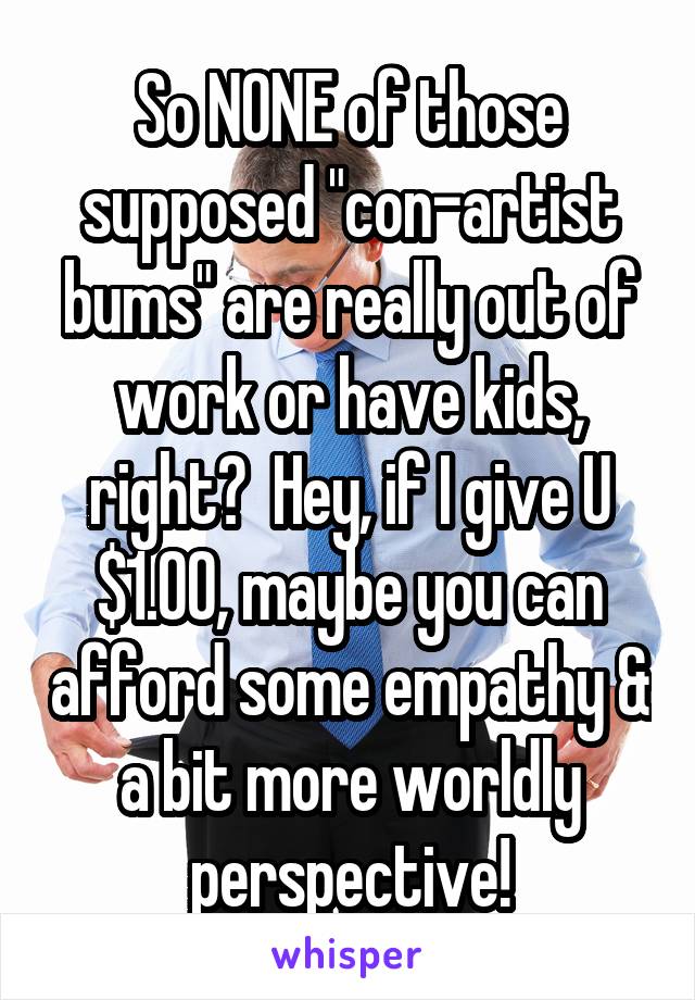 So NONE of those supposed "con-artist bums" are really out of work or have kids, right?  Hey, if I give U $1.00, maybe you can afford some empathy & a bit more worldly perspective!