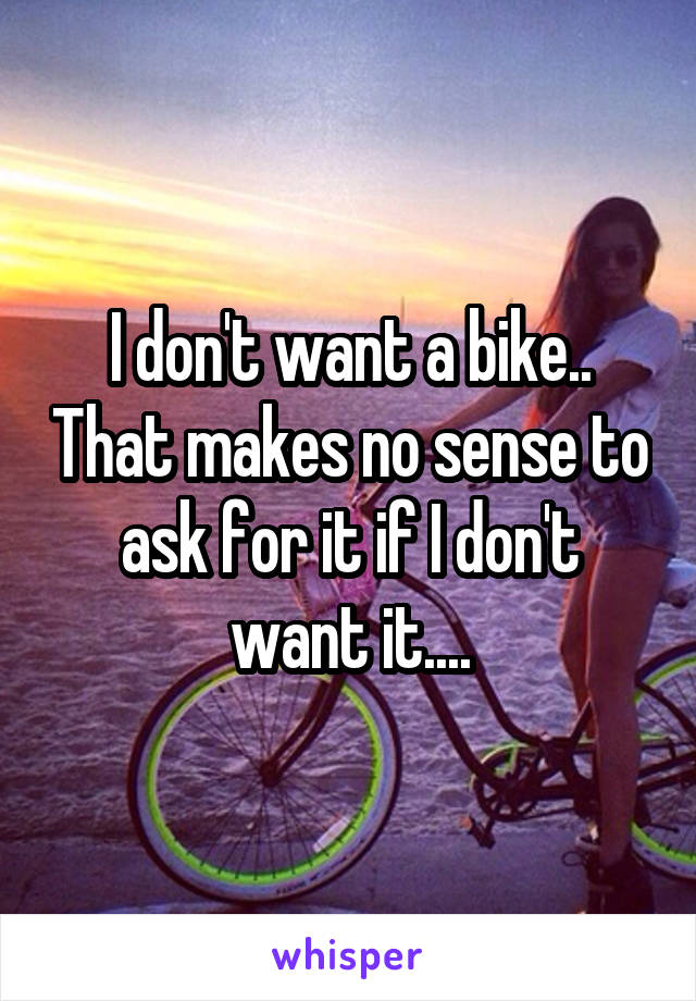I don't want a bike.. That makes no sense to ask for it if I don't want it....