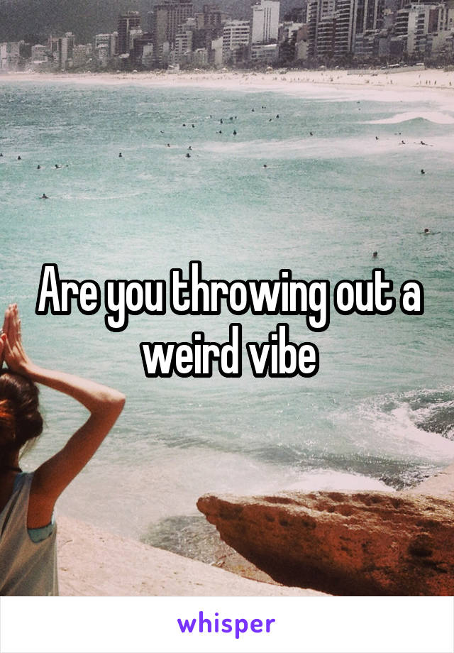 Are you throwing out a weird vibe