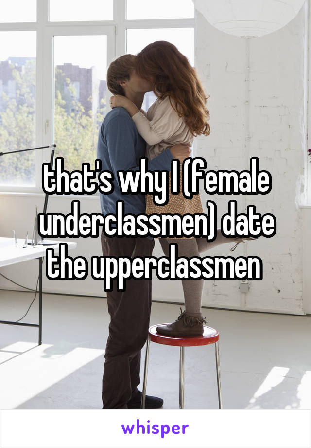 that's why I (female underclassmen) date the upperclassmen 