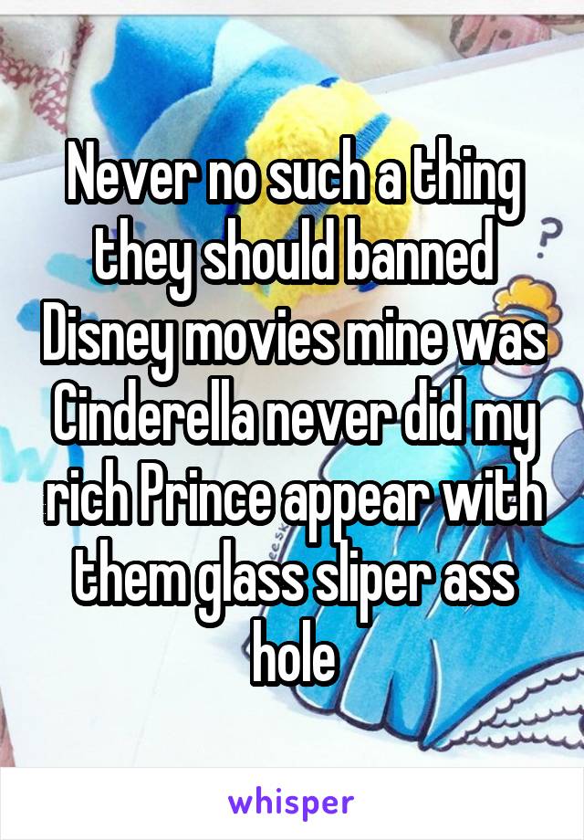 Never no such a thing they should banned Disney movies mine was Cinderella never did my rich Prince appear with them glass sliper ass hole