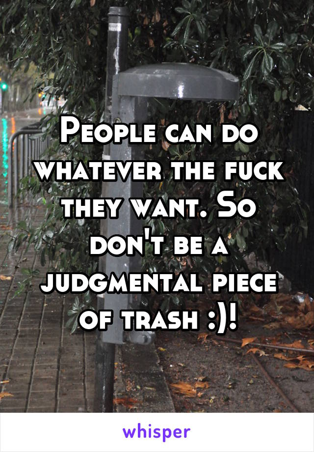 People can do whatever the fuck they want. So don't be a judgmental piece of trash :)!