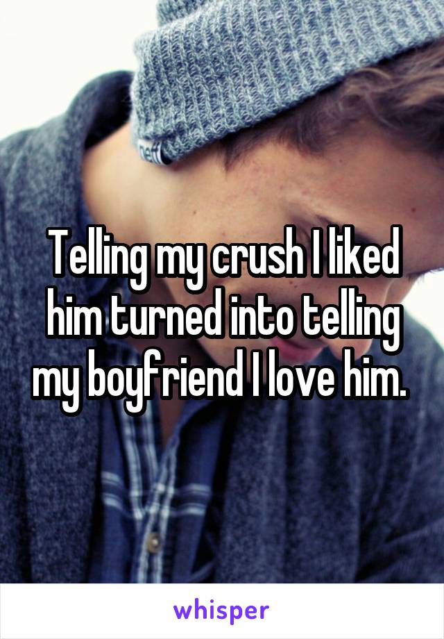Telling my crush I liked him turned into telling my boyfriend I love him. 