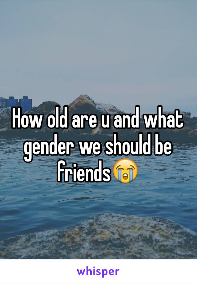 How old are u and what gender we should be friends😭