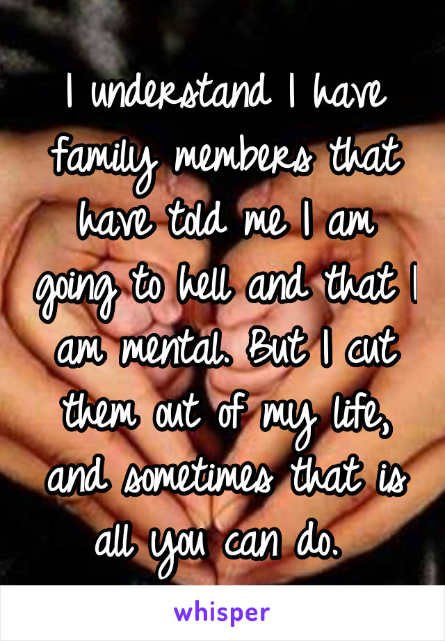 I understand I have family members that have told me I am going to hell and that I am mental. But I cut them out of my life, and sometimes that is all you can do. 