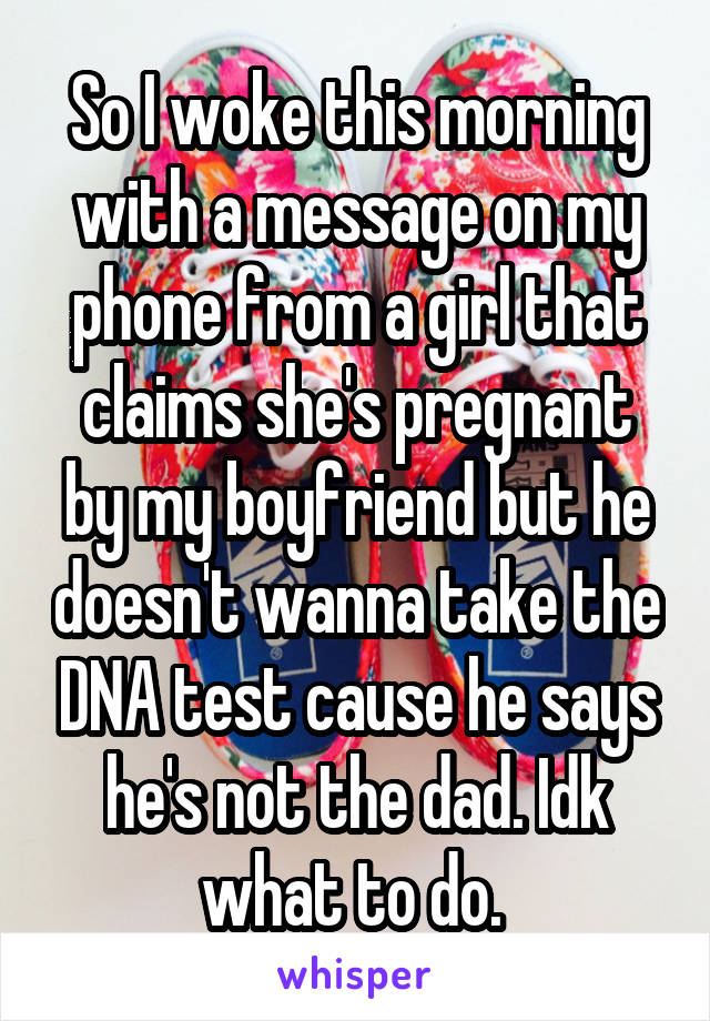 So I woke this morning with a message on my phone from a girl that claims she's pregnant by my boyfriend but he doesn't wanna take the DNA test cause he says he's not the dad. Idk what to do. 
