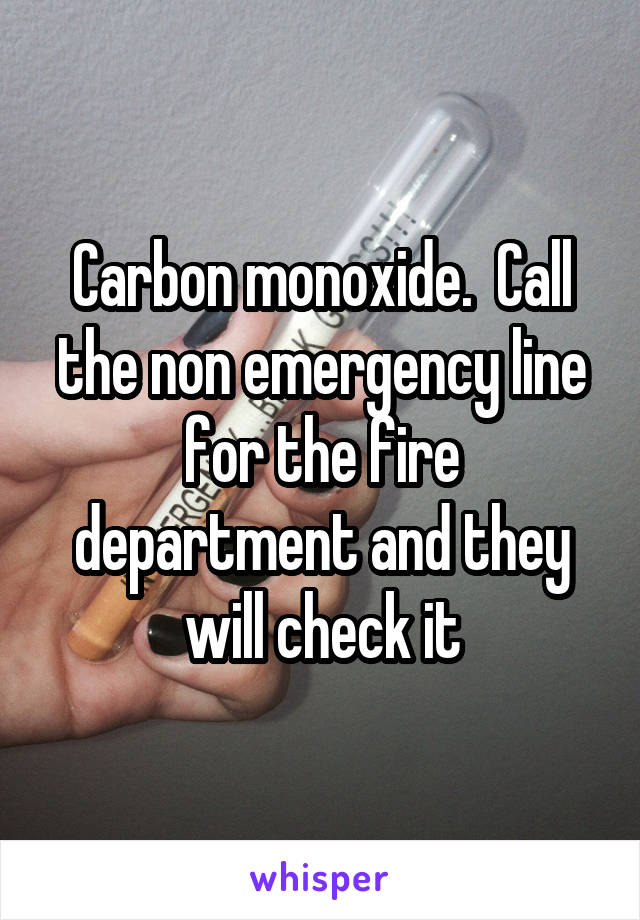 Carbon monoxide.  Call the non emergency line for the fire department and they will check it