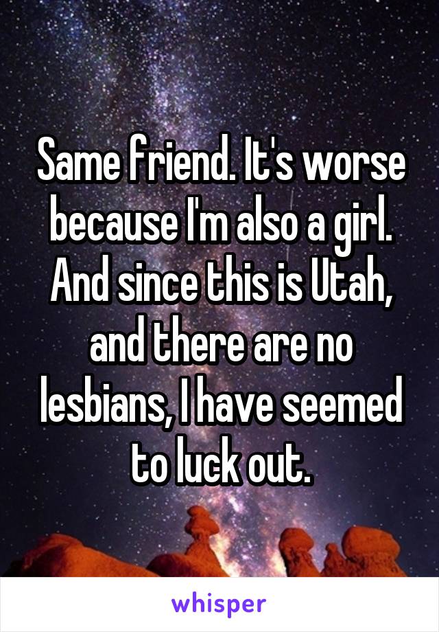 Same friend. It's worse because I'm also a girl. And since this is Utah, and there are no lesbians, I have seemed to luck out.
