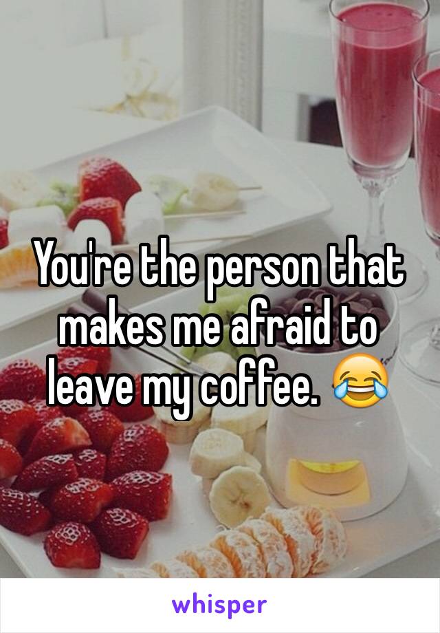 You're the person that makes me afraid to leave my coffee. 😂