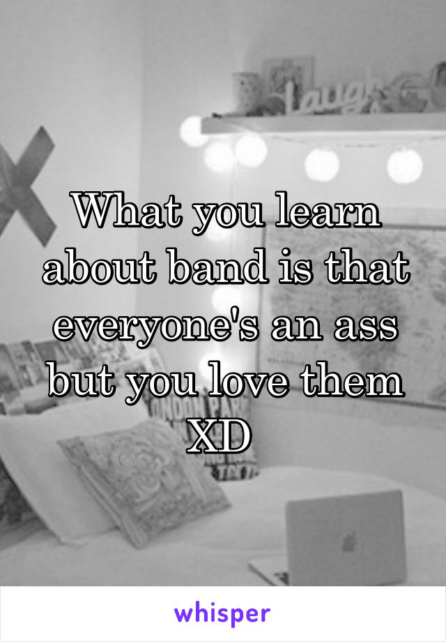 What you learn about band is that everyone's an ass but you love them XD 