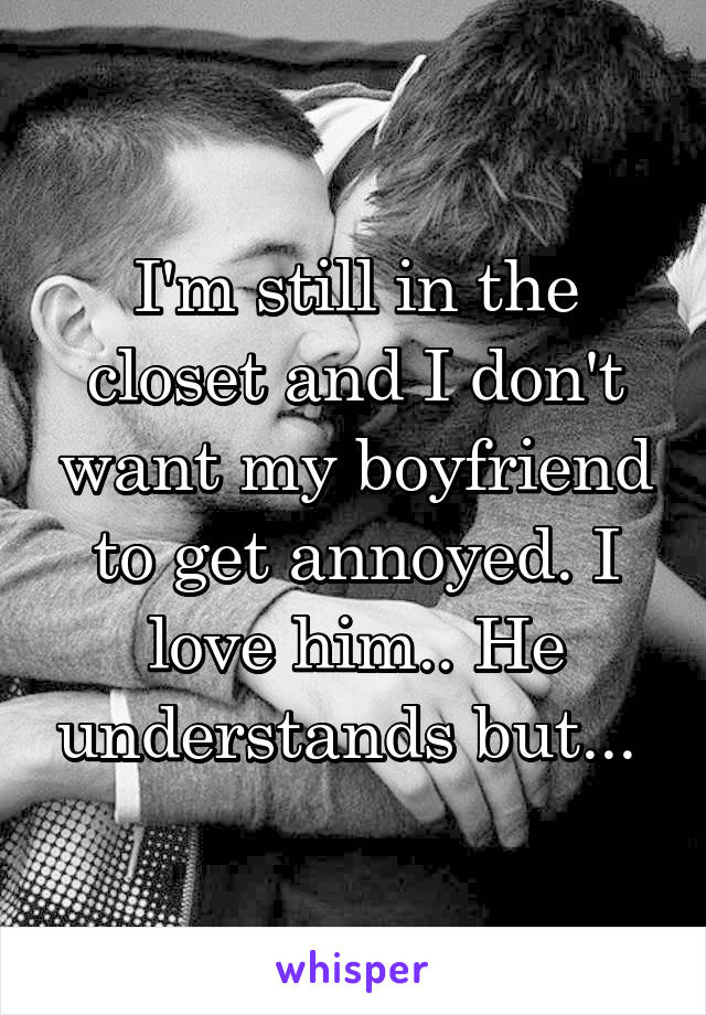 I'm still in the closet and I don't want my boyfriend to get annoyed. I love him.. He understands but... 