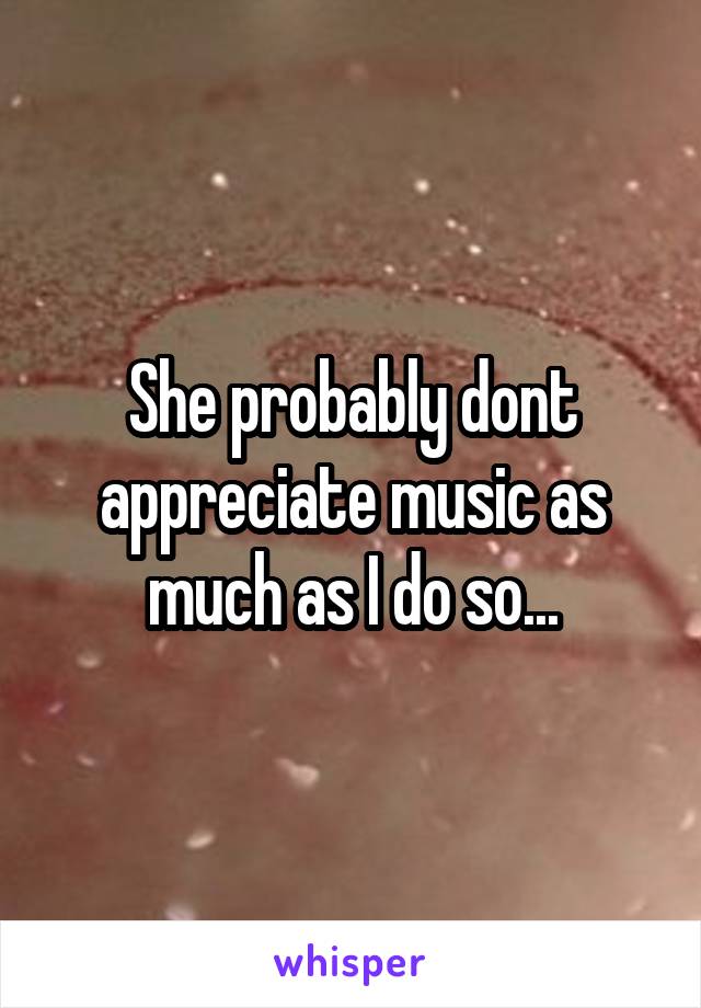 She probably dont appreciate music as much as I do so...