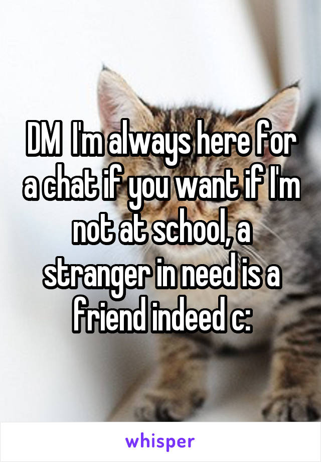 DM  I'm always here for a chat if you want if I'm not at school, a stranger in need is a friend indeed c: