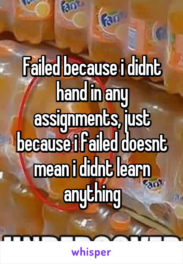 Failed because i didnt hand in any assignments, just because i failed doesnt mean i didnt learn anything