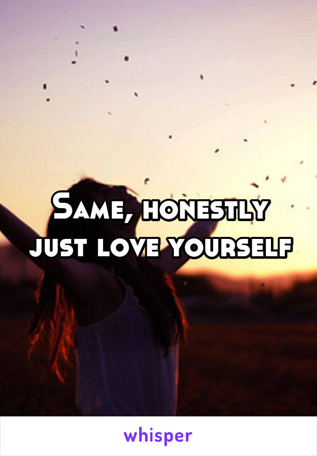 Same, honestly just love yourself