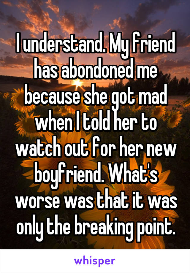 I understand. My friend has abondoned me because she got mad when I told her to watch out for her new boyfriend. What's worse was that it was only the breaking point.