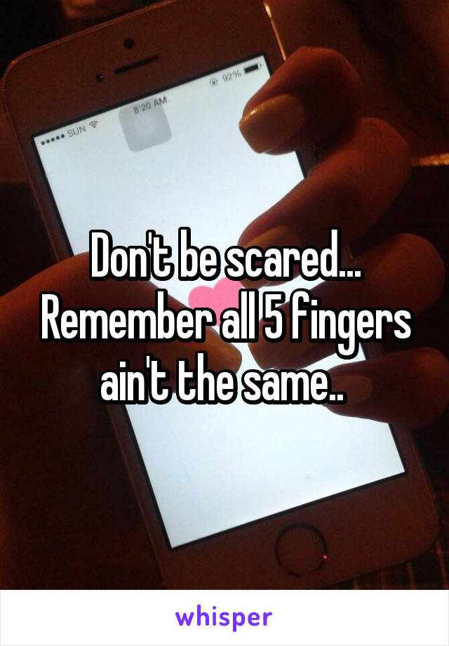 Don't be scared... Remember all 5 fingers ain't the same.. 