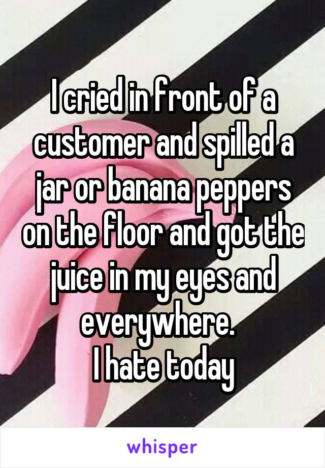 I cried in front of a customer and spilled a jar or banana peppers on the floor and got the juice in my eyes and everywhere.  
I hate today