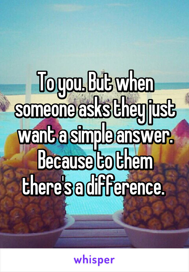 To you. But when someone asks they just want a simple answer. Because to them there's a difference. 