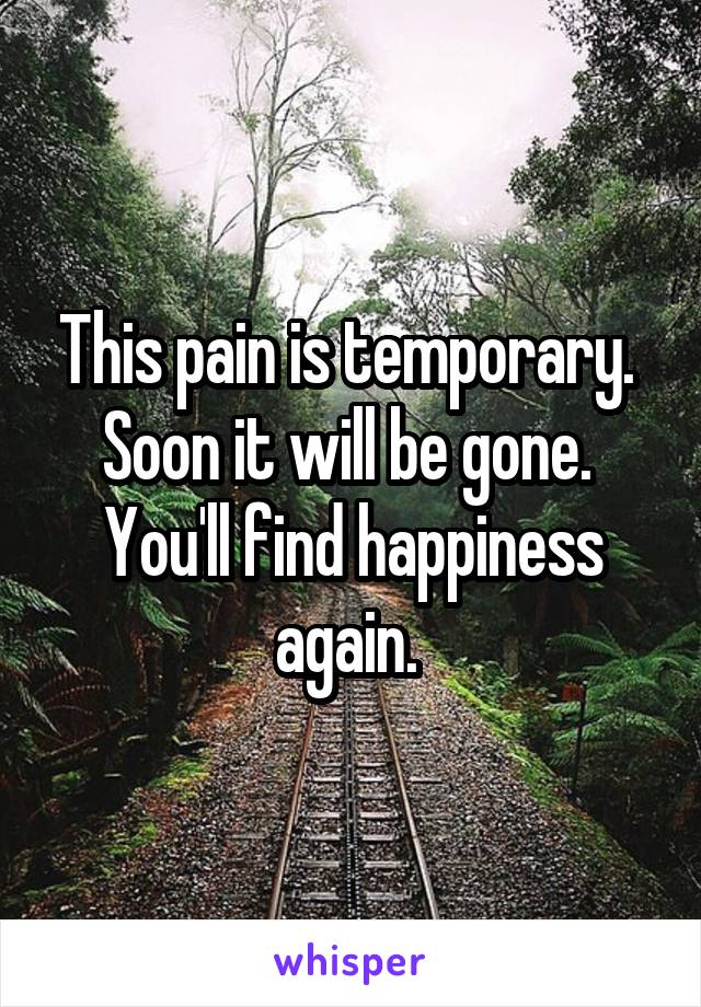 This pain is temporary. 
Soon it will be gone. 
You'll find happiness again. 