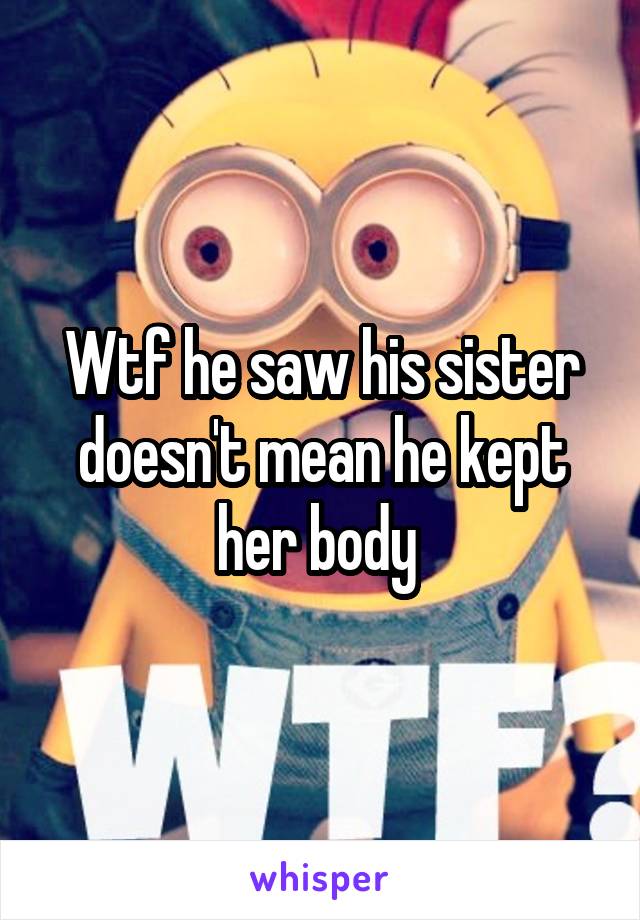 Wtf he saw his sister doesn't mean he kept her body 