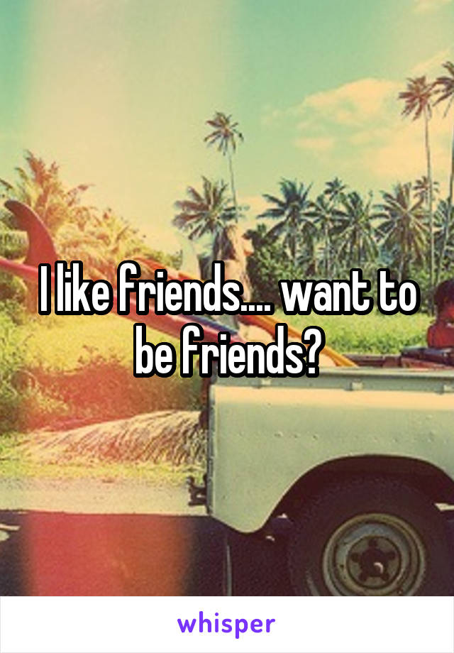 I like friends.... want to be friends?