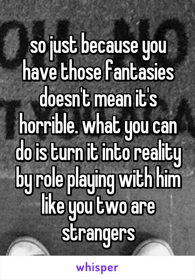 so just because you have those fantasies doesn't mean it's horrible. what you can do is turn it into reality by role playing with him like you two are strangers