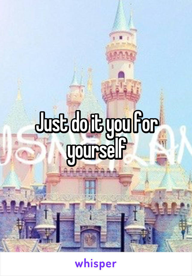 Just do it you for yourself