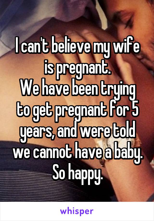 I can't believe my wife is pregnant.
We have been trying to get pregnant for 5 years, and were told we cannot have a baby.
So happy.