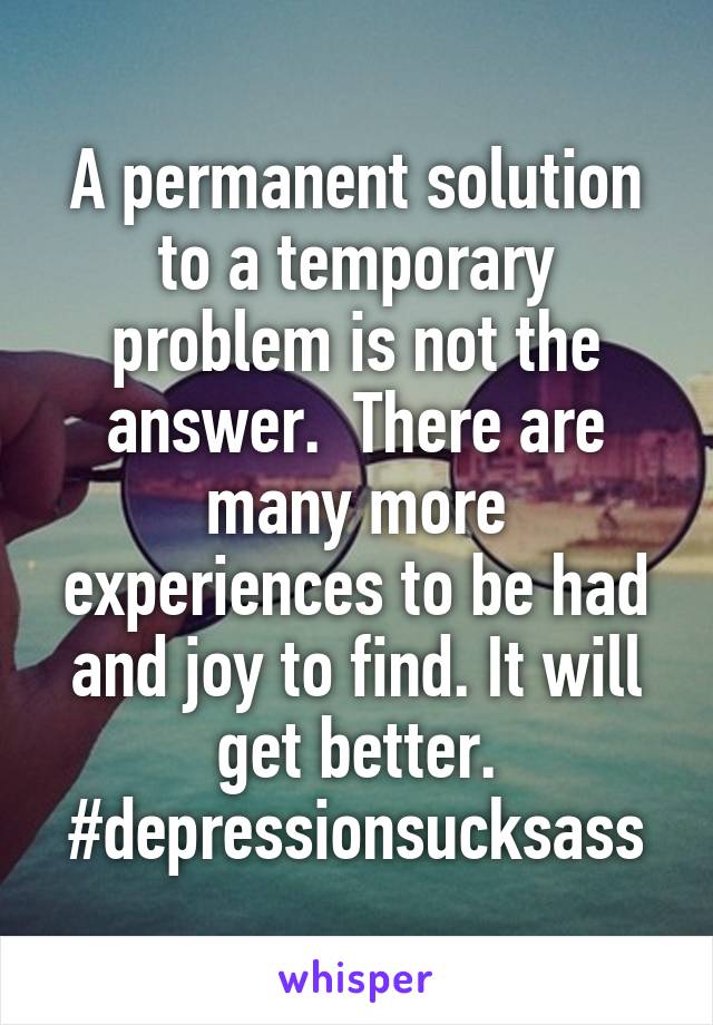 A permanent solution to a temporary problem is not the answer.  There are many more experiences to be had and joy to find. It will get better. #depressionsucksass