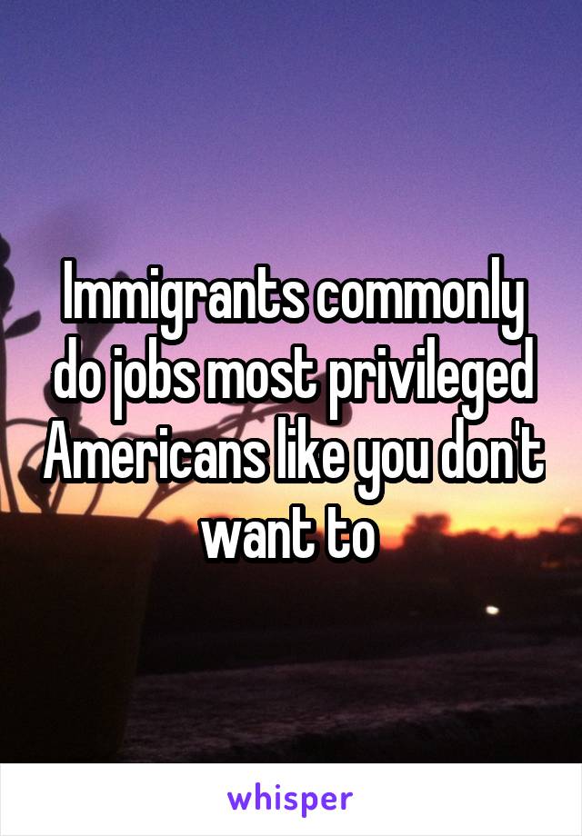 Immigrants commonly do jobs most privileged Americans like you don't want to 