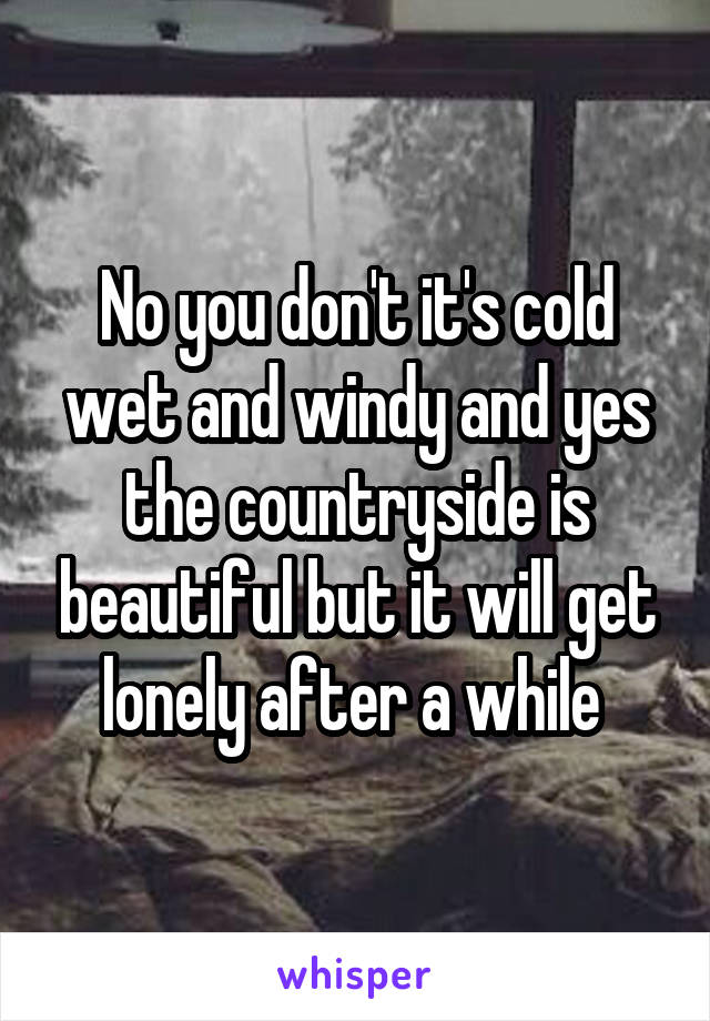 No you don't it's cold wet and windy and yes the countryside is beautiful but it will get lonely after a while 