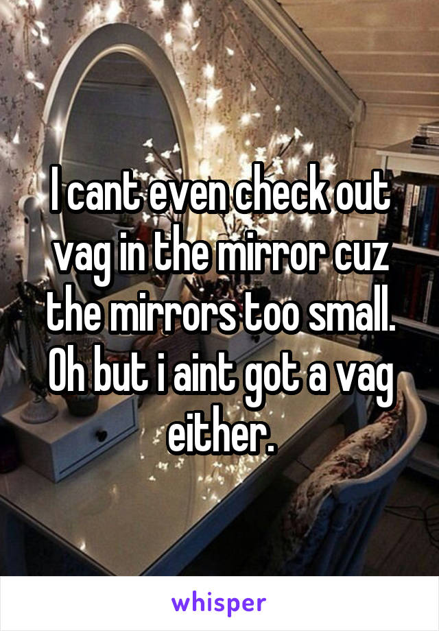 I cant even check out vag in the mirror cuz the mirrors too small. Oh but i aint got a vag either.