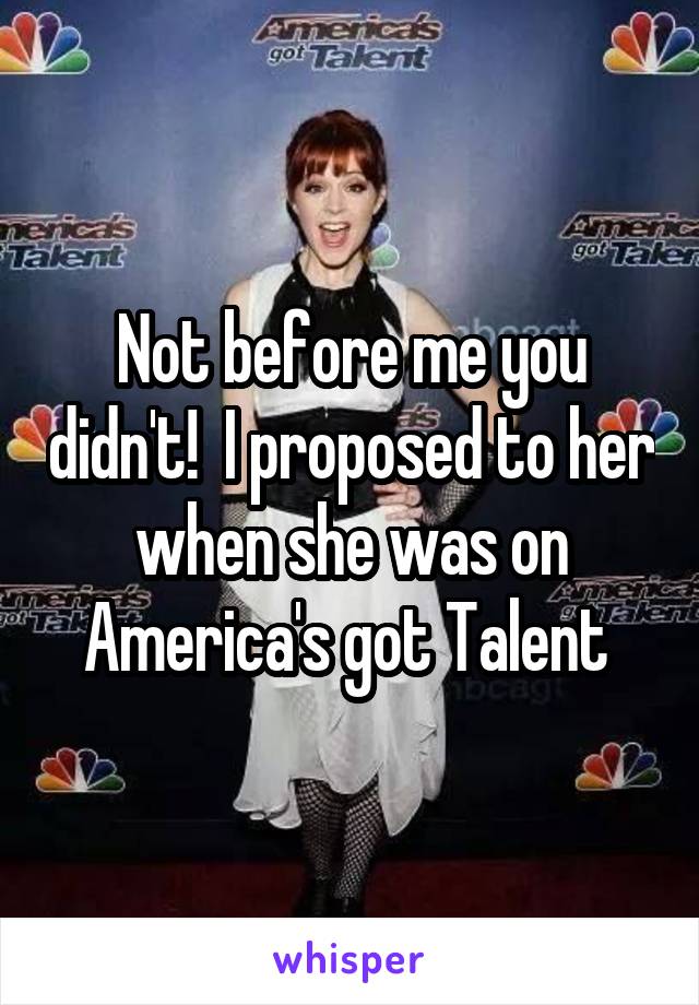 Not before me you didn't!  I proposed to her when she was on America's got Talent 