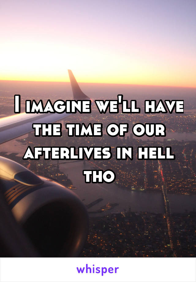 I imagine we'll have the time of our afterlives in hell tho