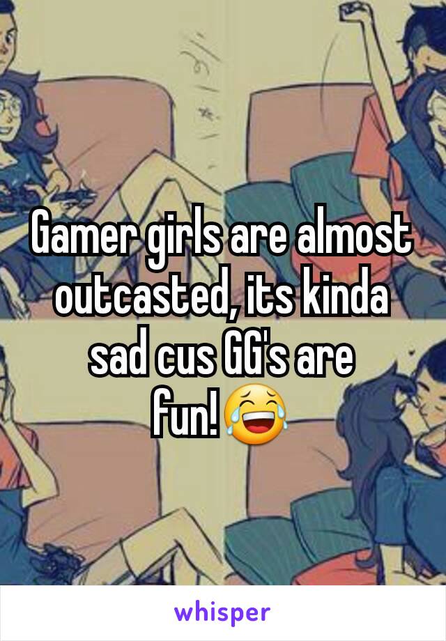 Gamer girls are almost outcasted, its kinda sad cus GG's are fun!😂