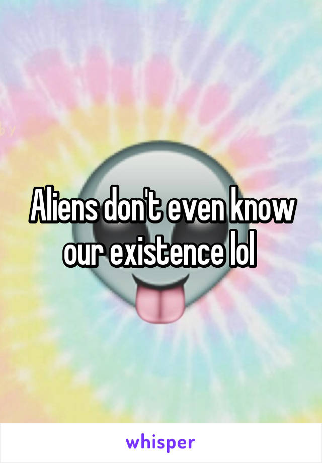 Aliens don't even know our existence lol 