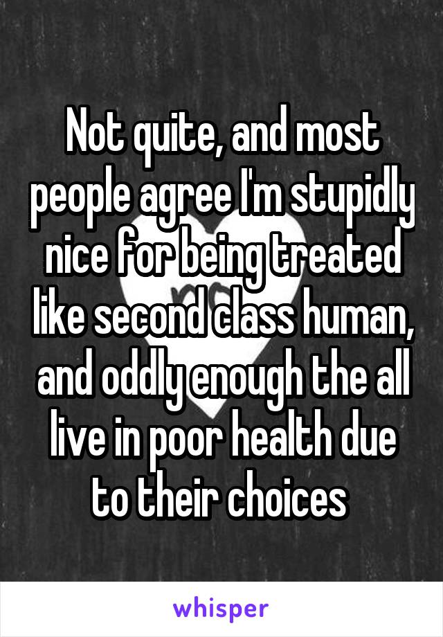 Not quite, and most people agree I'm stupidly nice for being treated like second class human, and oddly enough the all live in poor health due to their choices 