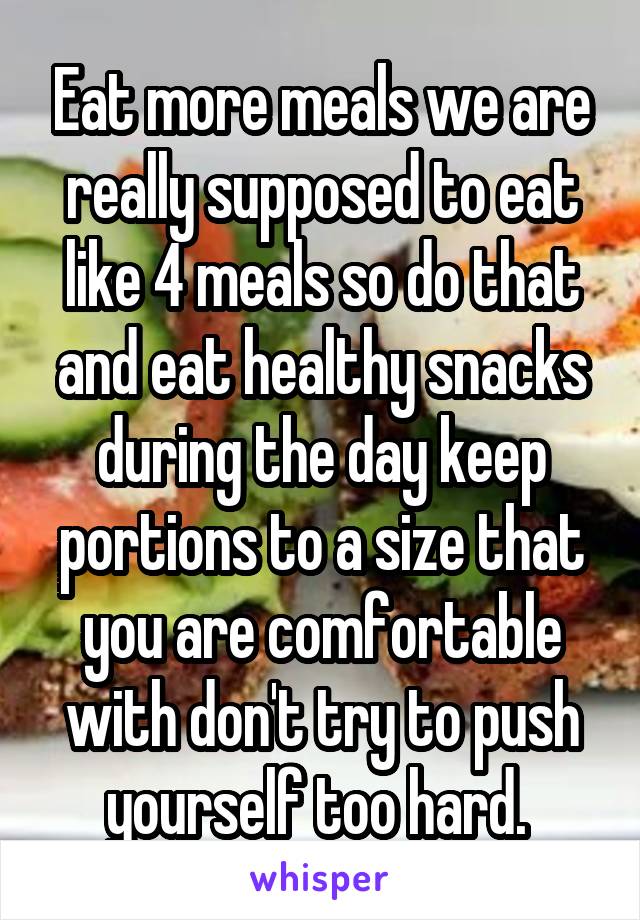 Eat more meals we are really supposed to eat like 4 meals so do that and eat healthy snacks during the day keep portions to a size that you are comfortable with don't try to push yourself too hard. 