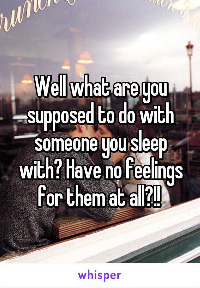 Well what are you supposed to do with someone you sleep with? Have no feelings for them at all?!! 