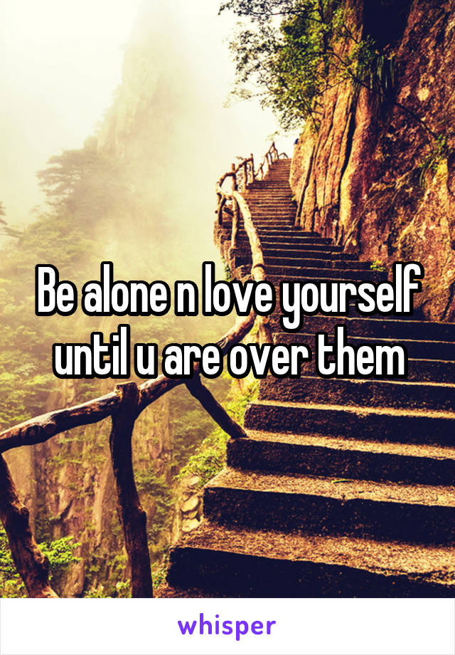 Be alone n love yourself until u are over them