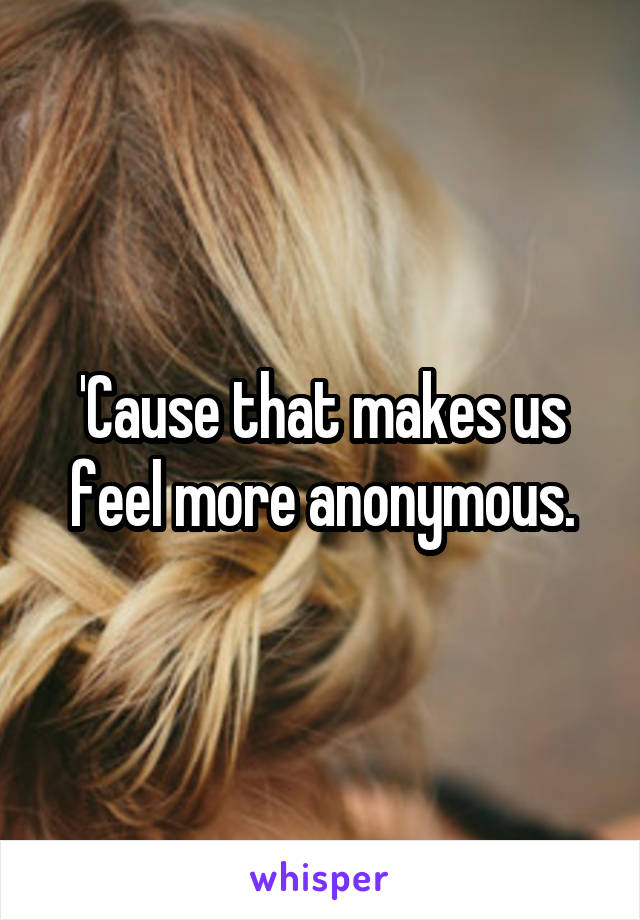 'Cause that makes us feel more anonymous.