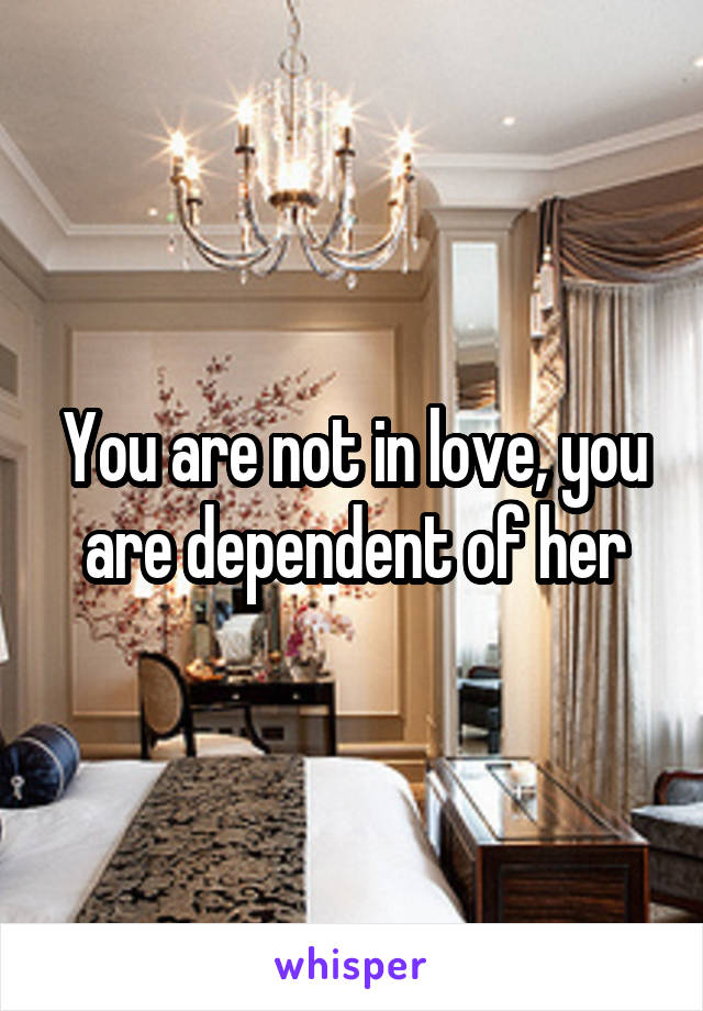 You are not in love, you are dependent of her