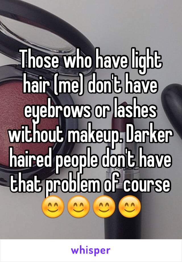 Those who have light hair (me) don't have eyebrows or lashes without makeup. Darker haired people don't have that problem of course 😊😊😊😊