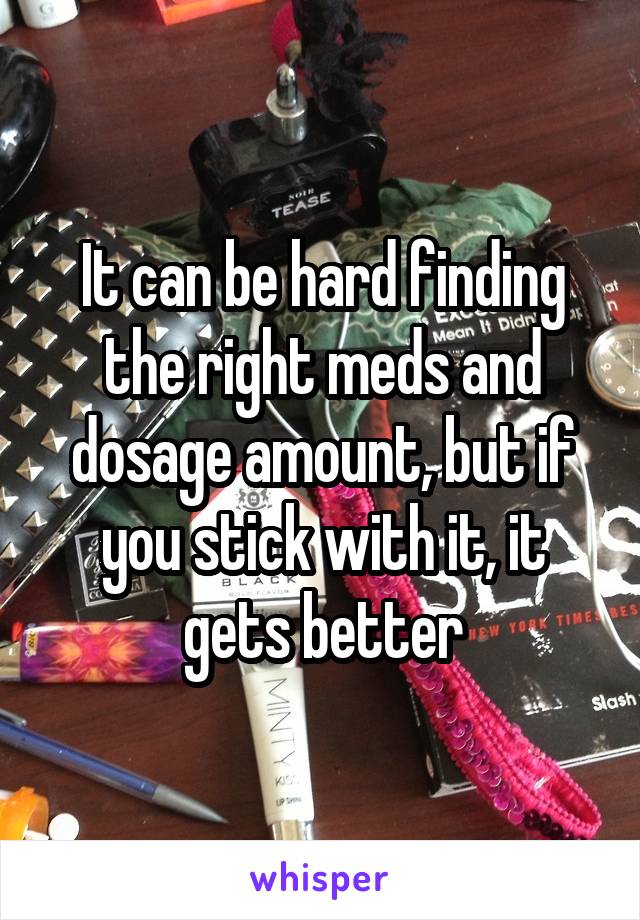 It can be hard finding the right meds and dosage amount, but if you stick with it, it gets better