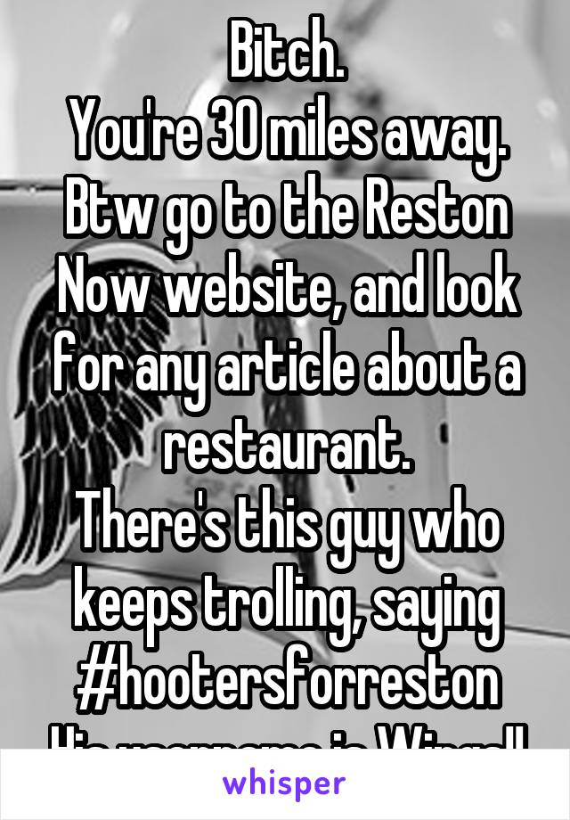 Bitch.
You're 30 miles away.
Btw go to the Reston Now website, and look for any article about a restaurant.
There's this guy who keeps trolling, saying #hootersforreston
His username is Wings!!