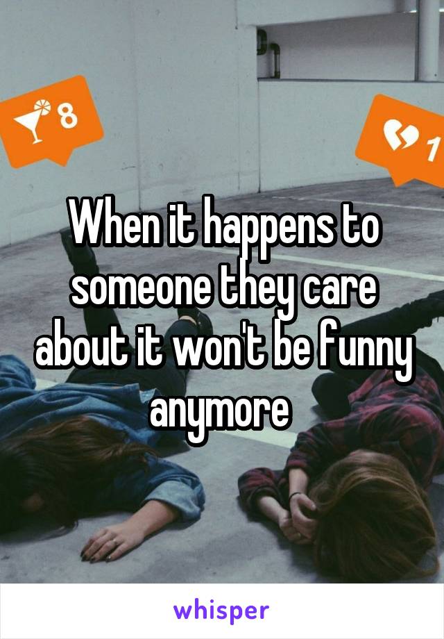 When it happens to someone they care about it won't be funny anymore 