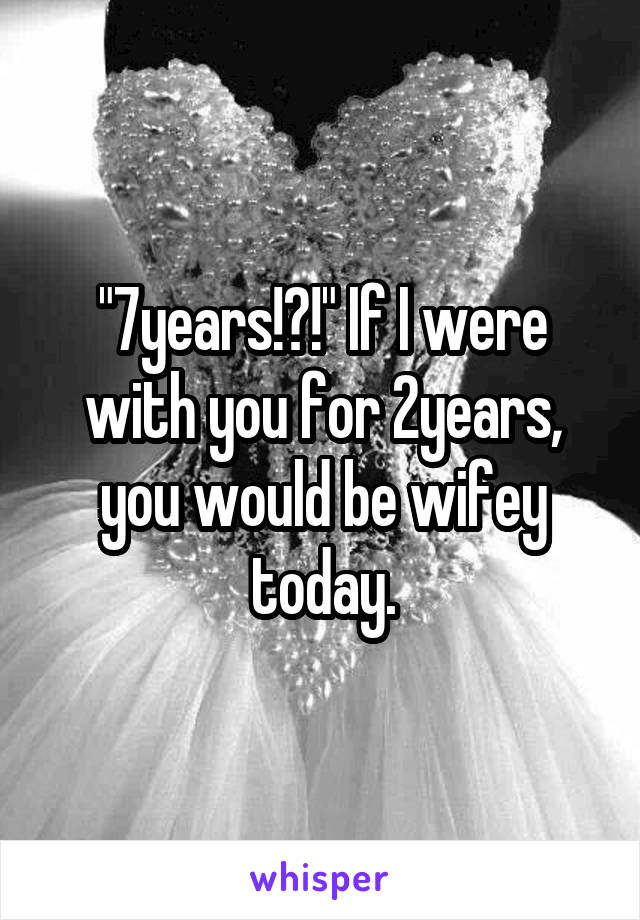 "7years!?!" If I were with you for 2years, you would be wifey today.