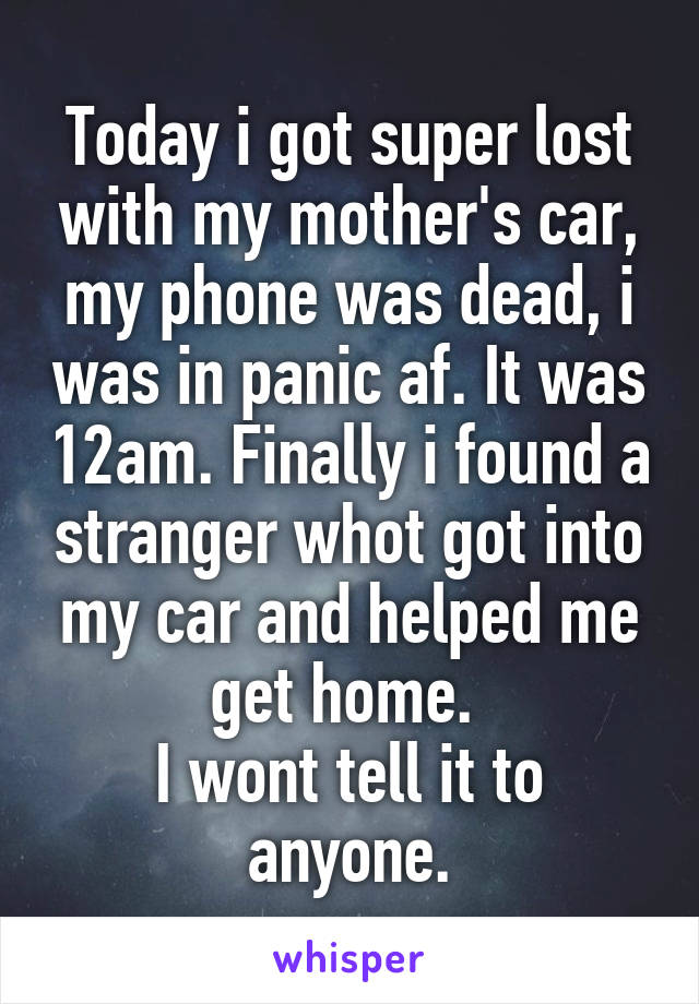Today i got super lost with my mother's car, my phone was dead, i was in panic af. It was 12am. Finally i found a stranger whot got into my car and helped me get home. 
I wont tell it to anyone.
