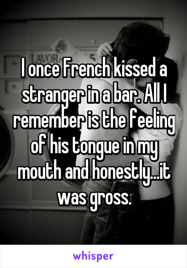 I once French kissed a stranger in a bar. All I remember is the feeling of his tongue in my mouth and honestly...it was gross.
